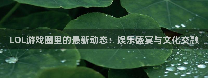 长征娱乐注册登录平台：LOL游戏圈里的最新动态：娱乐盛宴与文